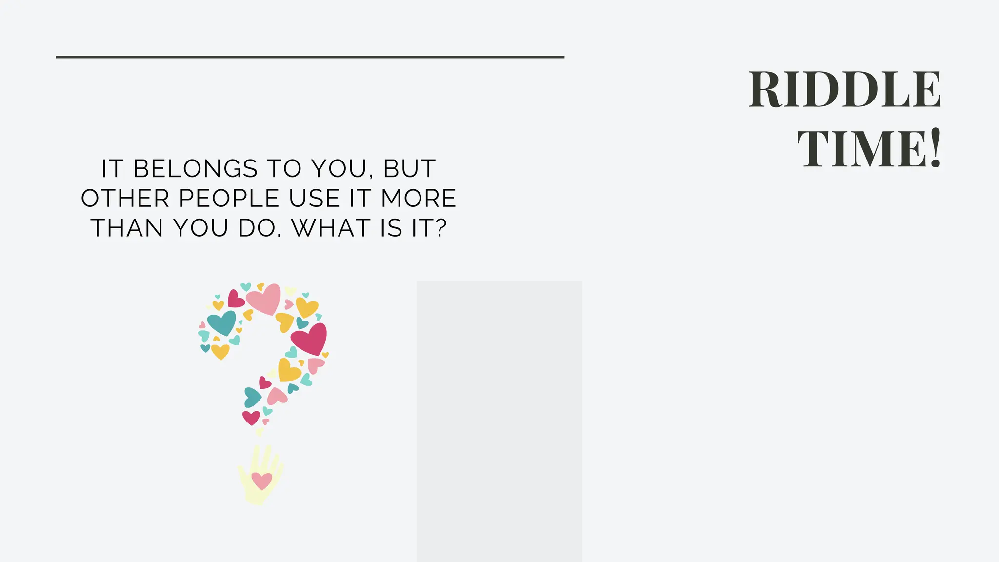 RIDDLE
TIME!
IT BELONGS TO YOU, BUT
OTHER PEOPLE USE IT MORE
THAN YOU DO. WHAT IS IT?
 