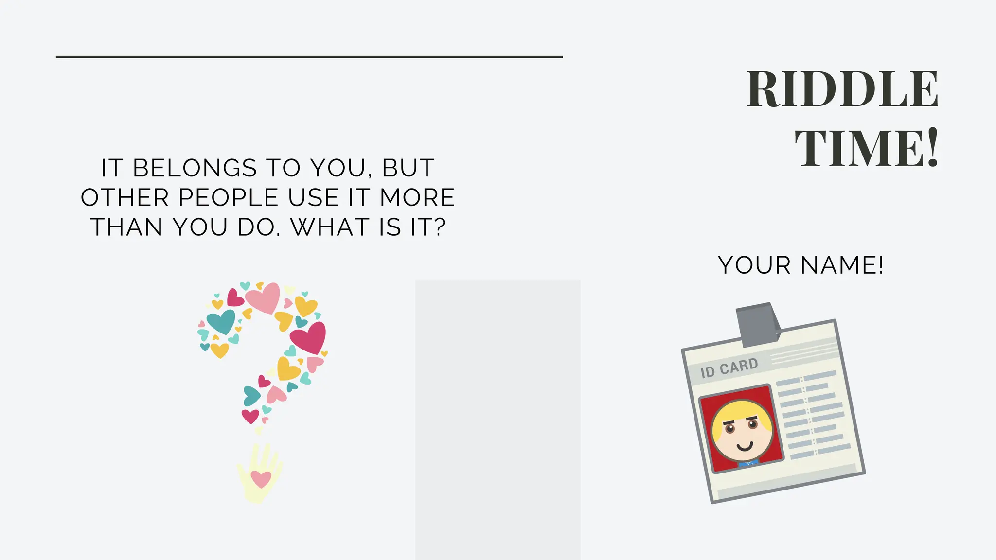 RIDDLE
TIME!
IT BELONGS TO YOU, BUT
OTHER PEOPLE USE IT MORE
THAN YOU DO. WHAT IS IT?
YOUR NAME!
 
