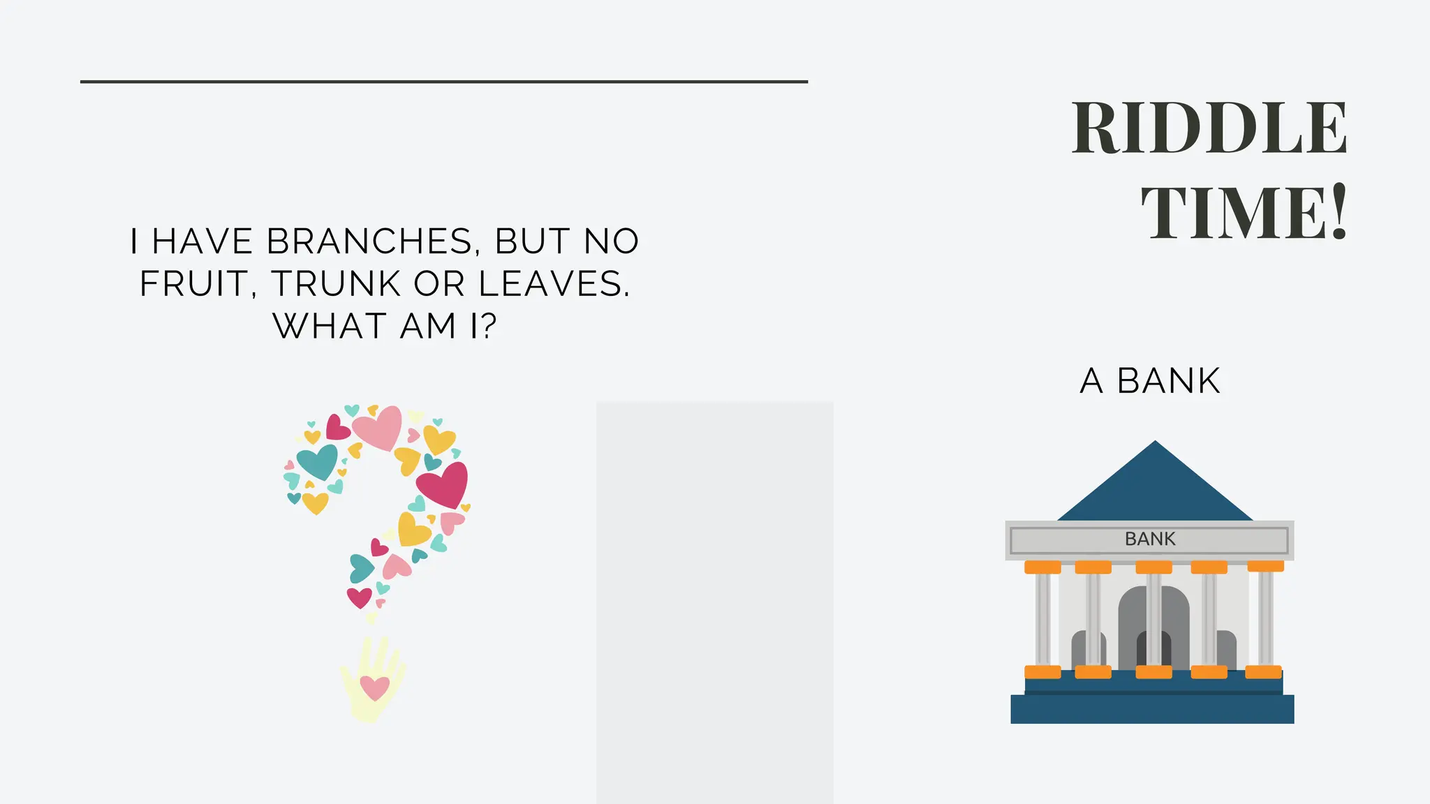 RIDDLE
TIME!
I HAVE BRANCHES, BUT NO
FRUIT, TRUNK OR LEAVES.
WHAT AM I?
A BANK
 