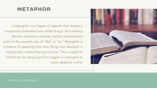 A metaphor is a figure of speech that makes a
comparison between two unlike things. As a literary
device, metaphor creates implicit comparisons
without the express use of “like” or “as.” Metaphor is
a means of asserting that two things are identical in
comparison rather than just similar. This is useful in
literature for using specific images or concepts to
state abstract truths.
Quarter 2 | Module 6
METAPHOR
 
