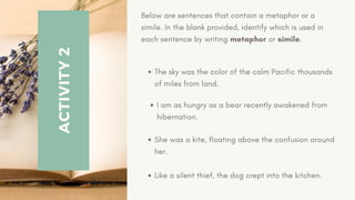 ACTIVITY
2
Below are sentences that contain a metaphor or a
simile. In the blank provided, identify which is used in
each sentence by writing metaphor or simile.
The sky was the color of the calm Pacific thousands
of miles from land.
I am as hungry as a bear recently awakened from
hibernation.
She was a kite, floating above the confusion around
her.
Like a silent thief, the dog crept into the kitchen.
 
