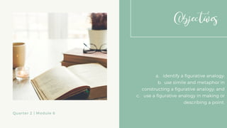 Objectives
a. identify a figurative analogy;
b. use simile and metaphor in
constructing a figurative analogy; and
c. use a figurative analogy in making or
describing a point.
Quarter 2 | Module 6
 