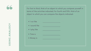 USING
ANALOGY
For first to third, think of an object to which you compare yourself in
terms of the activities indicated; for fourth and fifth, think of an
object to which you can compare the objects indicated.
I run like
I sound like
I play like
Time is
Money is
 