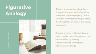 There is a comparison about two
things that are not similar but share
only some common property. This is
different with literal analogy wherein
two things that are similar are being
compared.
Figurative
Analogy
Q
u
a
r
t
e
r
2
|
M
o
d
u
l
e
6
It is also a strong rhetorical device
used to make rational arguments and
support ideas by showing
connections and comparisons
between unlike things.
 
