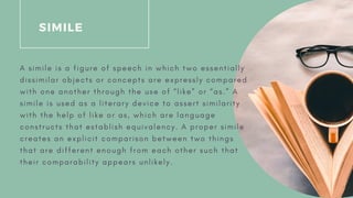 SIMILE
A s i m i l e i s a f i g u r e o f s p e e c h i n w h i c h t w o e s s e n t i a l l y
d i s s i m i l a r o b j e c t s o r c o n c e p t s a r e e x p r e s s l y c o m p a r e d
w i t h o n e a n o t h e r t h r o u g h t h e u s e o f “ l i k e ” o r “ a s . ” A
s i m i l e i s u s e d a s a l i t e r a r y d e v i c e t o a s s e r t s i m i l a r i t y
w i t h t h e h e l p o f l i k e o r a s , w h i c h a r e l a n g u a g e
c o n s t r u c t s t h a t e s t a b l i s h e q u i v a l e n c y . A p r o p e r s i m i l e
c r e a t e s a n e x p l i c i t c o m p a r i s o n b e t w e e n t w o t h i n g s
t h a t a r e d i f f e r e n t e n o u g h f r o m e a c h o t h e r s u c h t h a t
t h e i r c o m p a r a b i l i t y a p p e a r s u n l i k e l y .
 