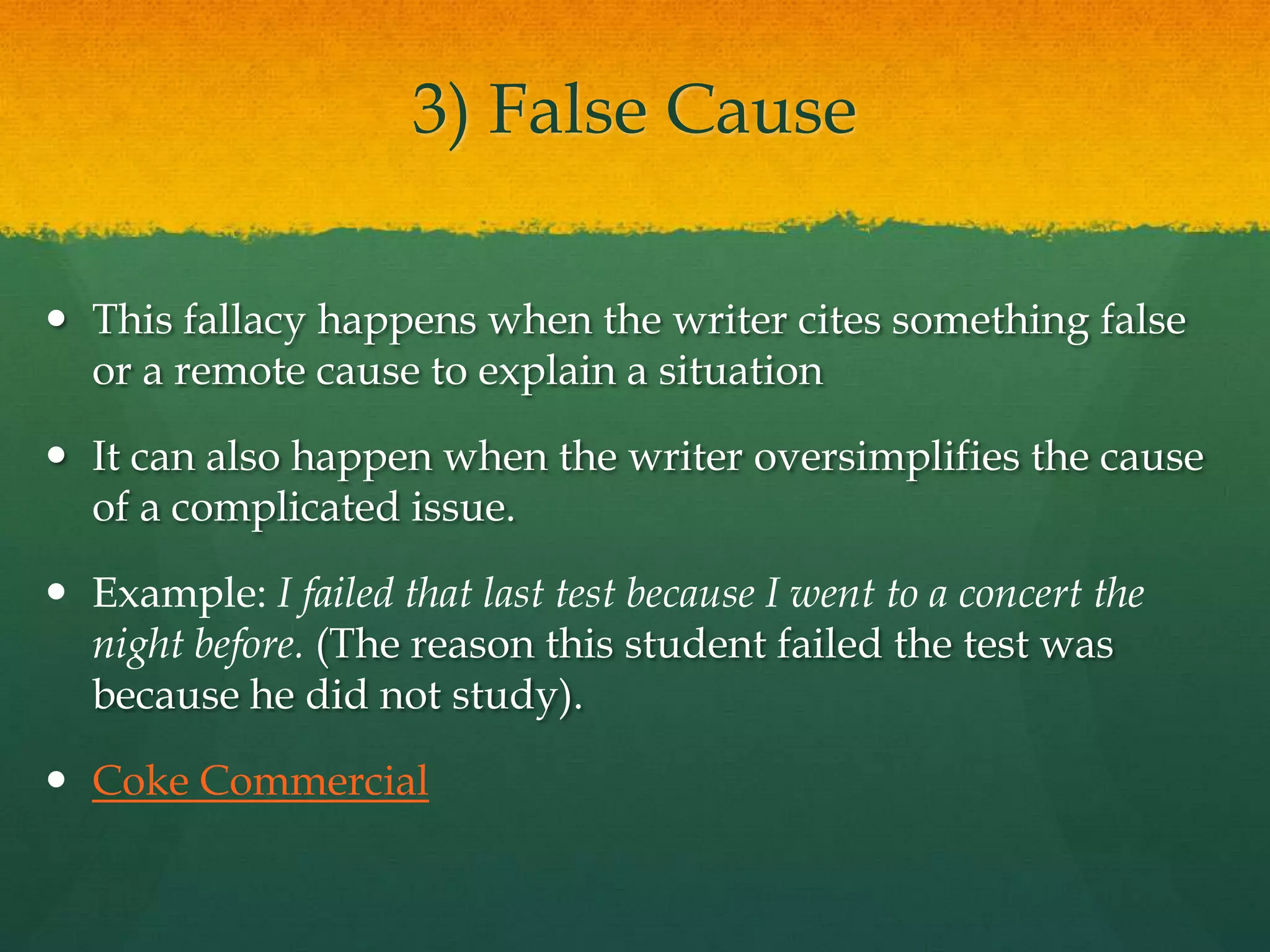 3) False Cause
 This fallacy happens when the writer cites something false
or a remote cause to explain a situation
 It can also happen when the writer oversimplifies the cause
of a complicated issue.
 Example: I failed that last test because I went to a concert the
night before. (The reason this student failed the test was
because he did not study).
 Coke Commercial
 