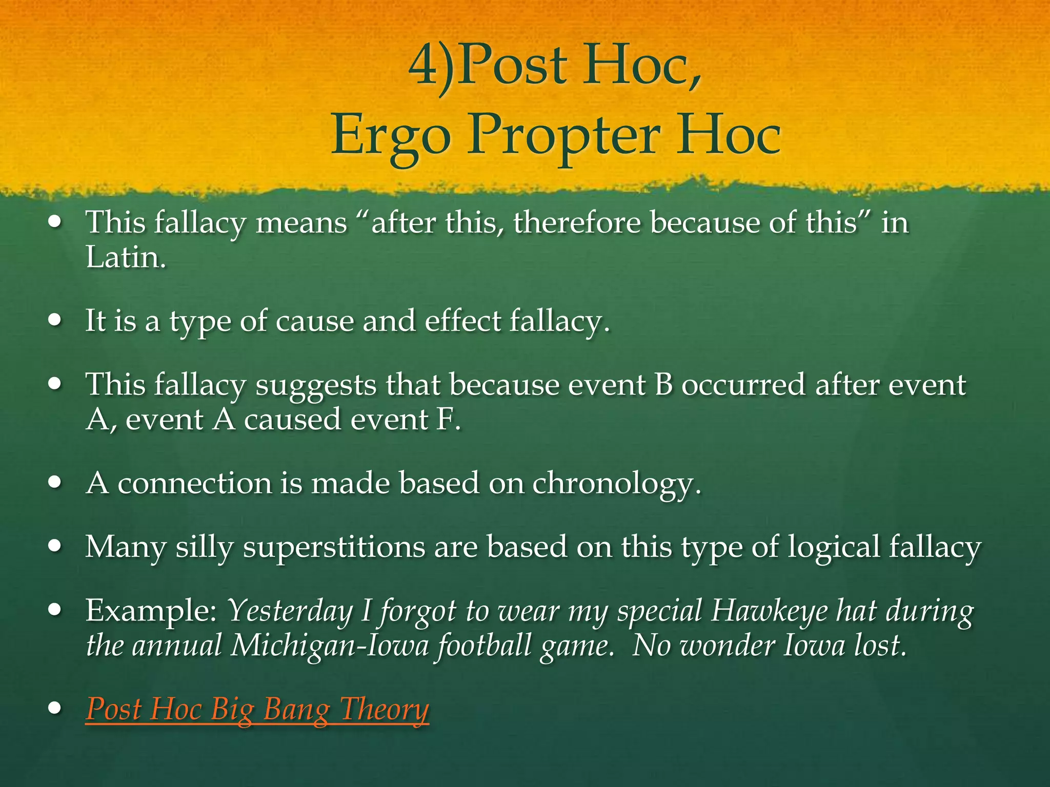 4)Post Hoc,
Ergo Propter Hoc
 This fallacy means ―after this, therefore because of this‖ in
Latin.
 It is a type of cause and effect fallacy.
 This fallacy suggests that because event B occurred after event
A, event A caused event F.
 A connection is made based on chronology.
 Many silly superstitions are based on this type of logical fallacy
 Example: Yesterday I forgot to wear my special Hawkeye hat during
the annual Michigan-Iowa football game. No wonder Iowa lost.
 Post Hoc Big Bang Theory
 