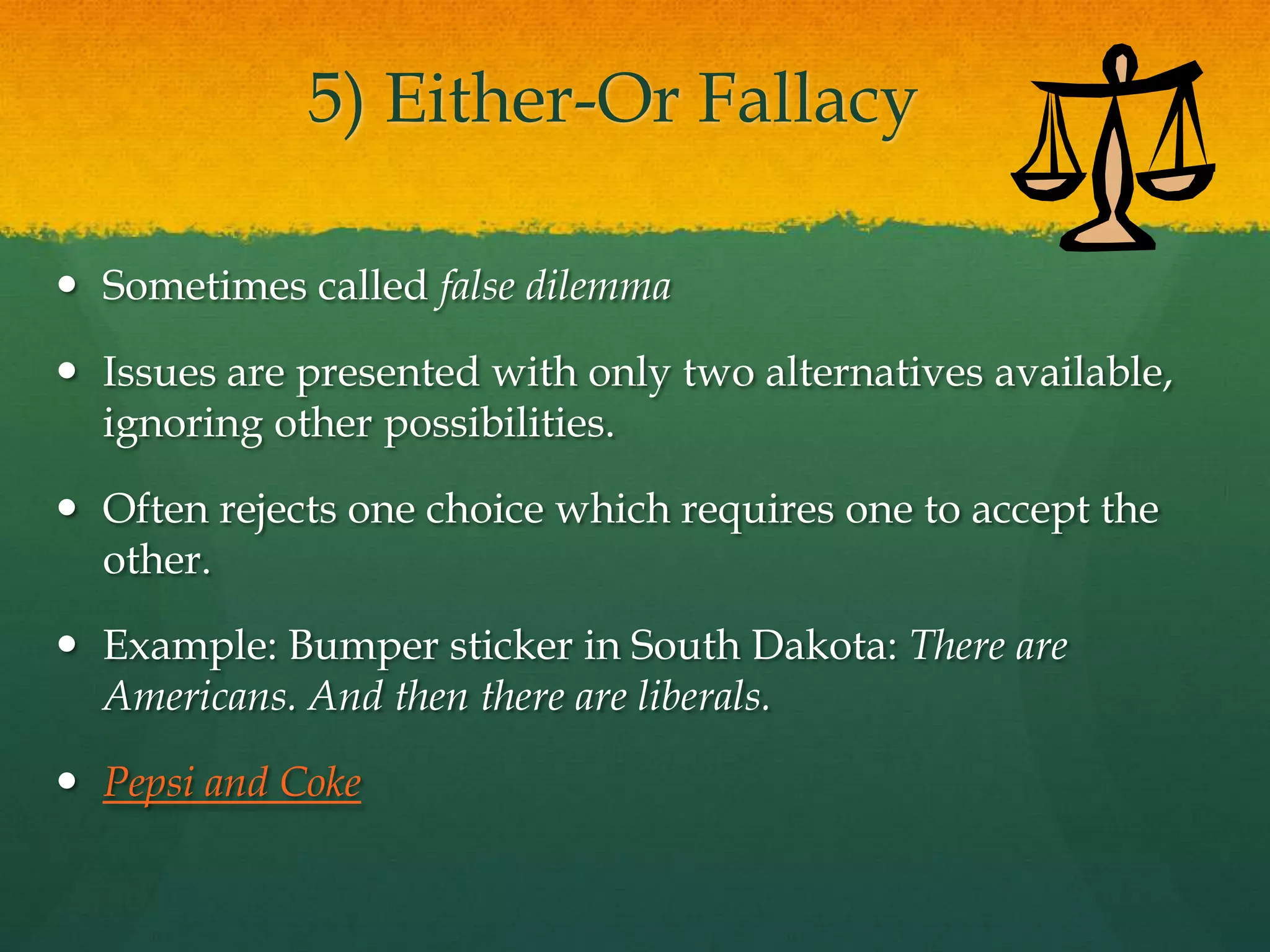 5) Either-Or Fallacy
 Sometimes called false dilemma
 Issues are presented with only two alternatives available,
ignoring other possibilities.
 Often rejects one choice which requires one to accept the
other.
 Example: Bumper sticker in South Dakota: There are
Americans. And then there are liberals.
 Pepsi and Coke
 