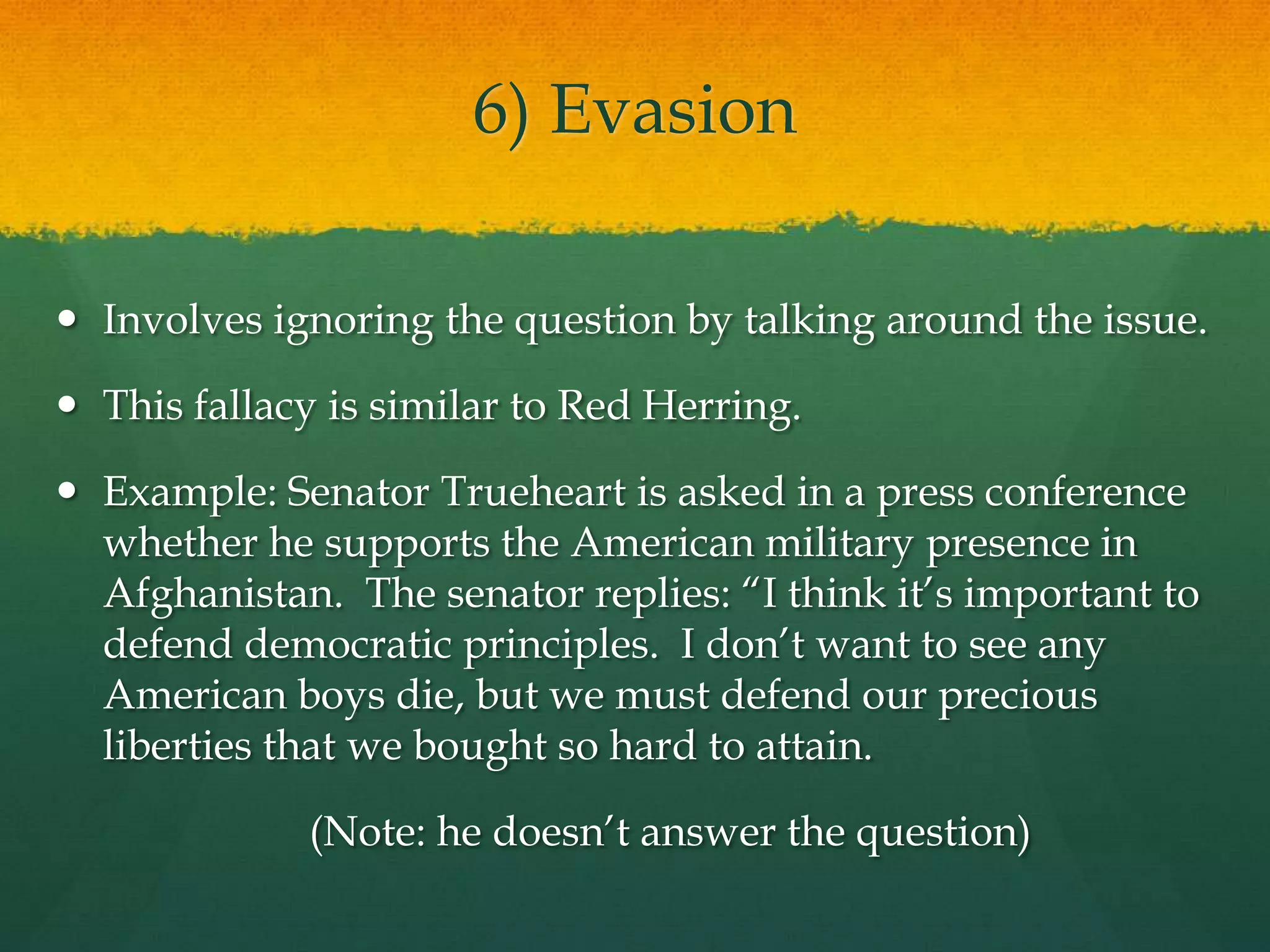 6) Evasion
 Involves ignoring the question by talking around the issue.
 This fallacy is similar to Red Herring.
 Example: Senator Trueheart is asked in a press conference
whether he supports the American military presence in
Afghanistan. The senator replies: ―I think it’s important to
defend democratic principles. I don’t want to see any
American boys die, but we must defend our precious
liberties that we bought so hard to attain.
(Note: he doesn’t answer the question)
 