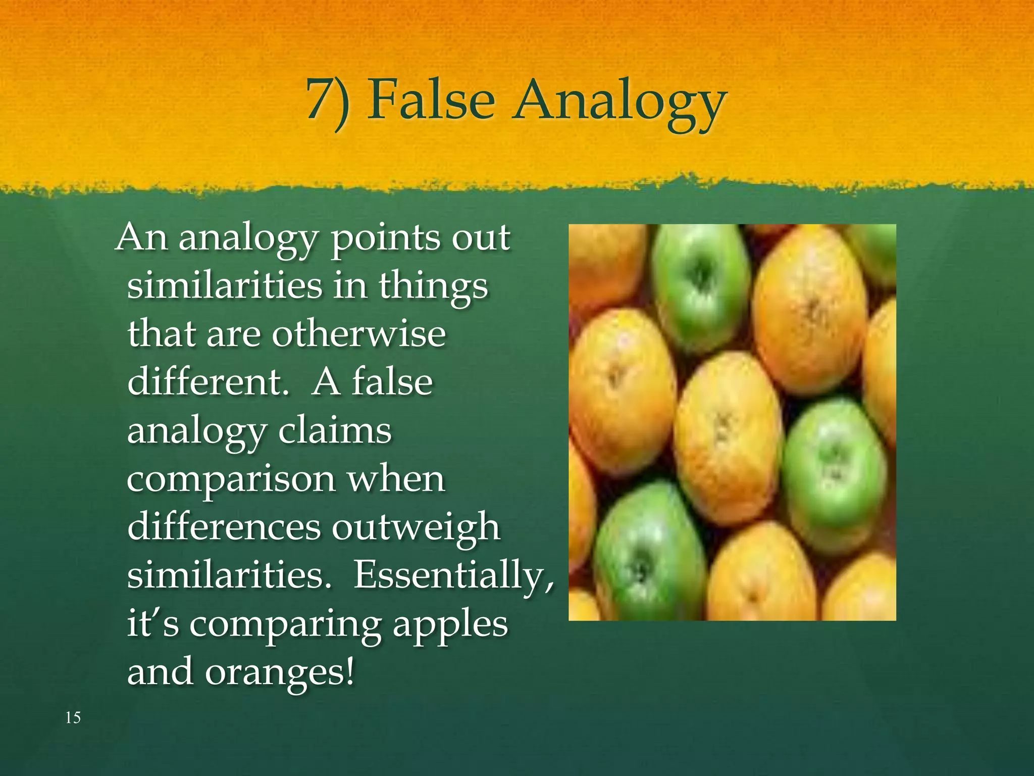 7) False Analogy
An analogy points out
similarities in things
that are otherwise
different. A false
analogy claims
comparison when
differences outweigh
similarities. Essentially,
it’s comparing apples
and oranges!
15
 