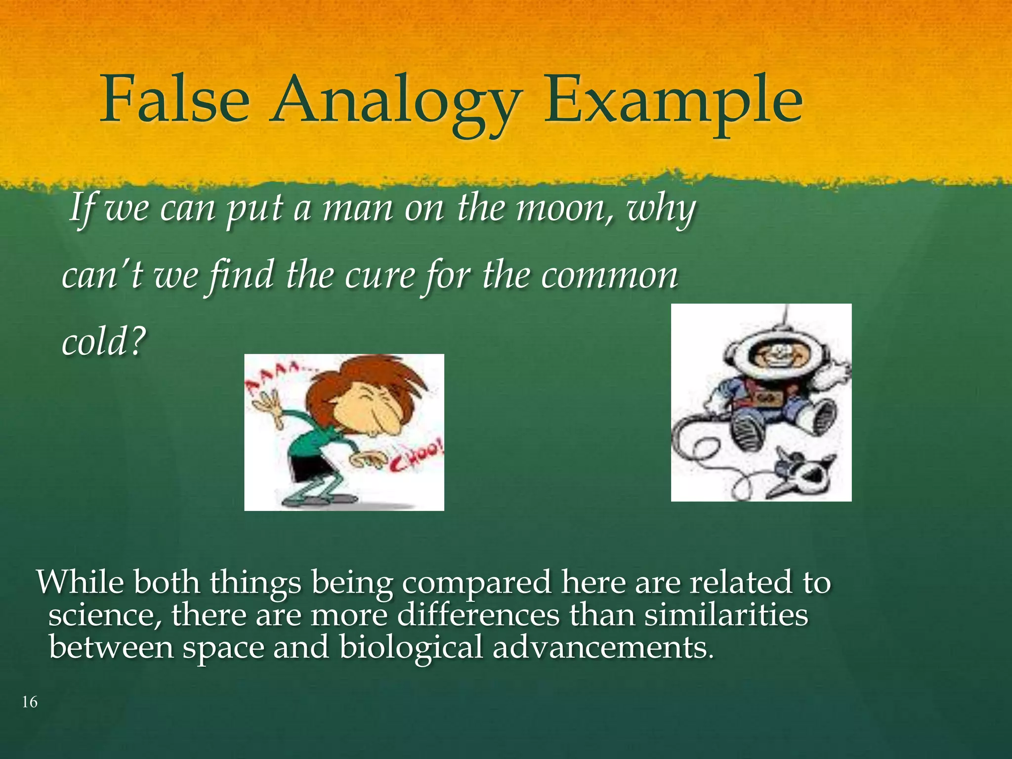 False Analogy Example
16
If we can put a man on the moon, why
can’t we find the cure for the common
cold?
While both things being compared here are related to
science, there are more differences than similarities
between space and biological advancements.
 