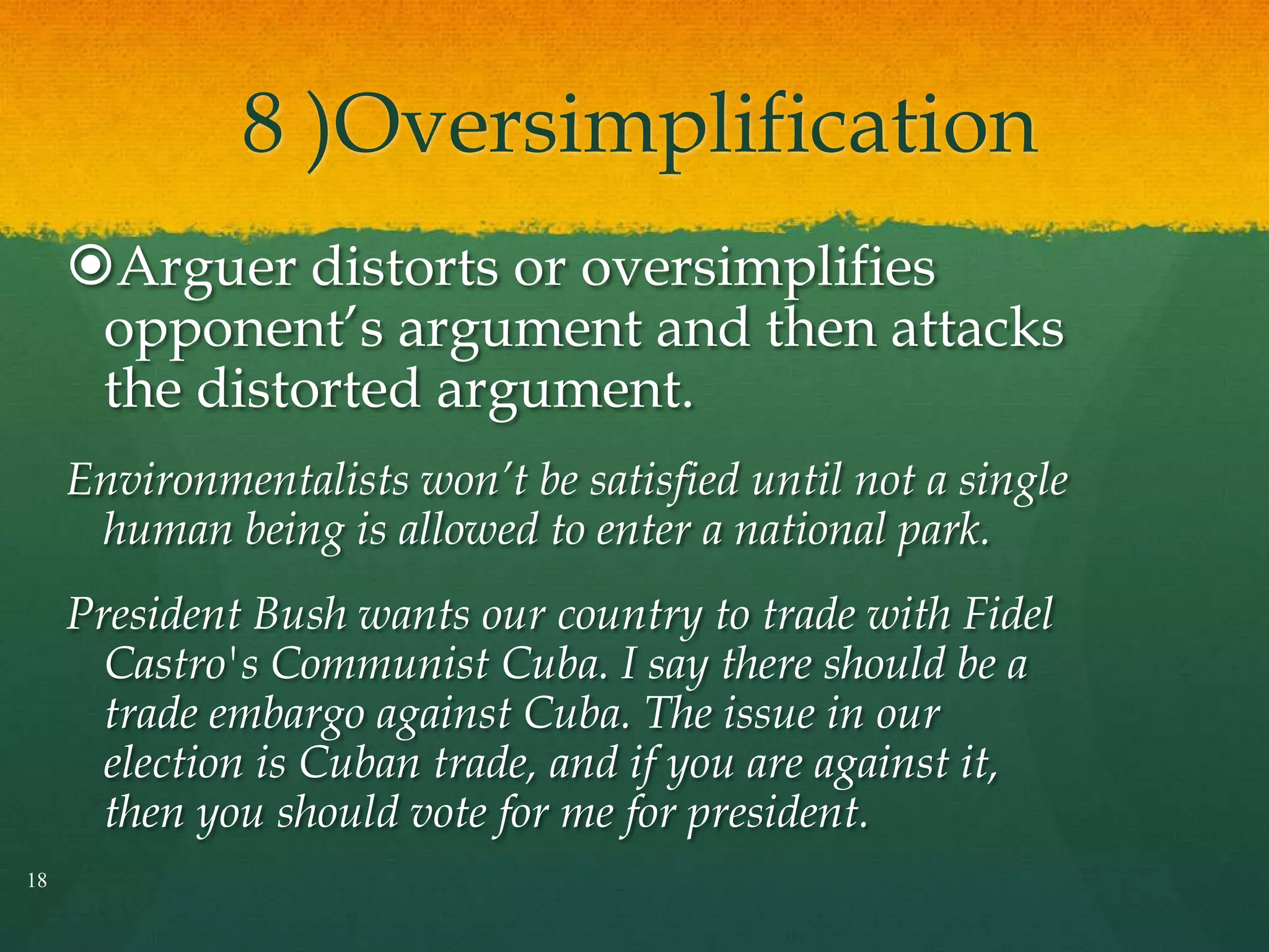 8 )Oversimplification
Arguer distorts or oversimplifies
opponent’s argument and then attacks
the distorted argument.
Environmentalists won’t be satisfied until not a single
human being is allowed to enter a national park.
President Bush wants our country to trade with Fidel
Castro's Communist Cuba. I say there should be a
trade embargo against Cuba. The issue in our
election is Cuban trade, and if you are against it,
then you should vote for me for president.
18
 