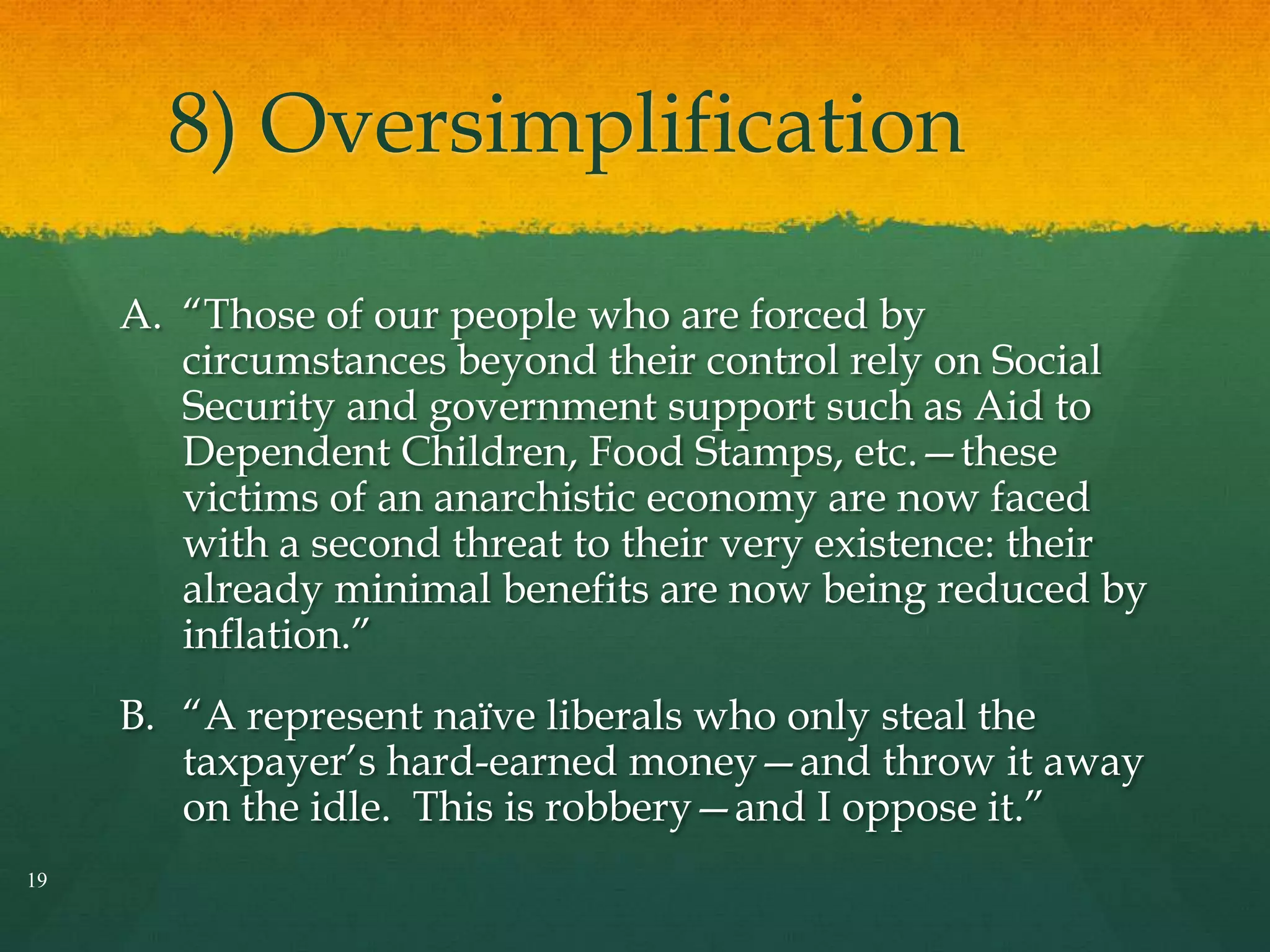 8) Oversimplification
A. ―Those of our people who are forced by
circumstances beyond their control rely on Social
Security and government support such as Aid to
Dependent Children, Food Stamps, etc.—these
victims of an anarchistic economy are now faced
with a second threat to their very existence: their
already minimal benefits are now being reduced by
inflation.‖
B. ―A represent naïve liberals who only steal the
taxpayer’s hard-earned money—and throw it away
on the idle. This is robbery—and I oppose it.‖
19
 