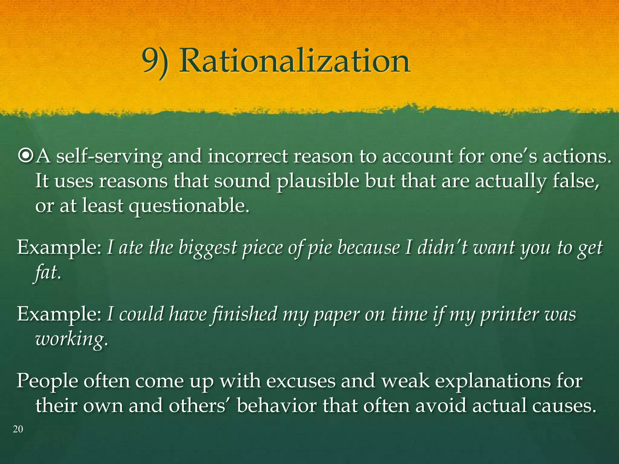 9) Rationalization
A self-serving and incorrect reason to account for one’s actions.
It uses reasons that sound plausible but that are actually false,
or at least questionable.
Example: I ate the biggest piece of pie because I didn’t want you to get
fat.
Example: I could have finished my paper on time if my printer was
working.
People often come up with excuses and weak explanations for
their own and others’ behavior that often avoid actual causes.
20
 