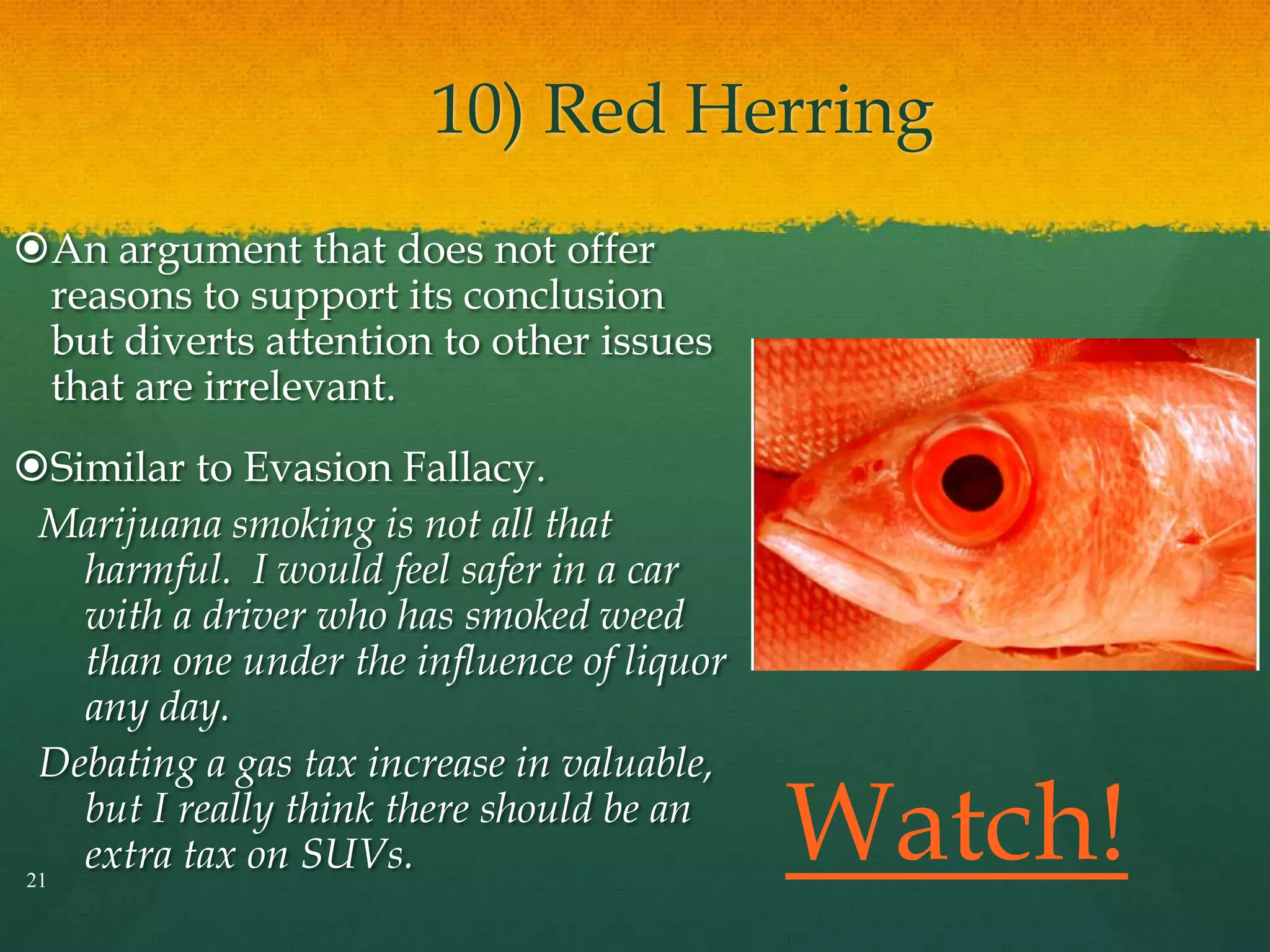 10) Red Herring
An argument that does not offer
reasons to support its conclusion
but diverts attention to other issues
that are irrelevant.
Similar to Evasion Fallacy.
Marijuana smoking is not all that
harmful. I would feel safer in a car
with a driver who has smoked weed
than one under the influence of liquor
any day.
Debating a gas tax increase in valuable,
but I really think there should be an
extra tax on SUVs.21
Watch!
 