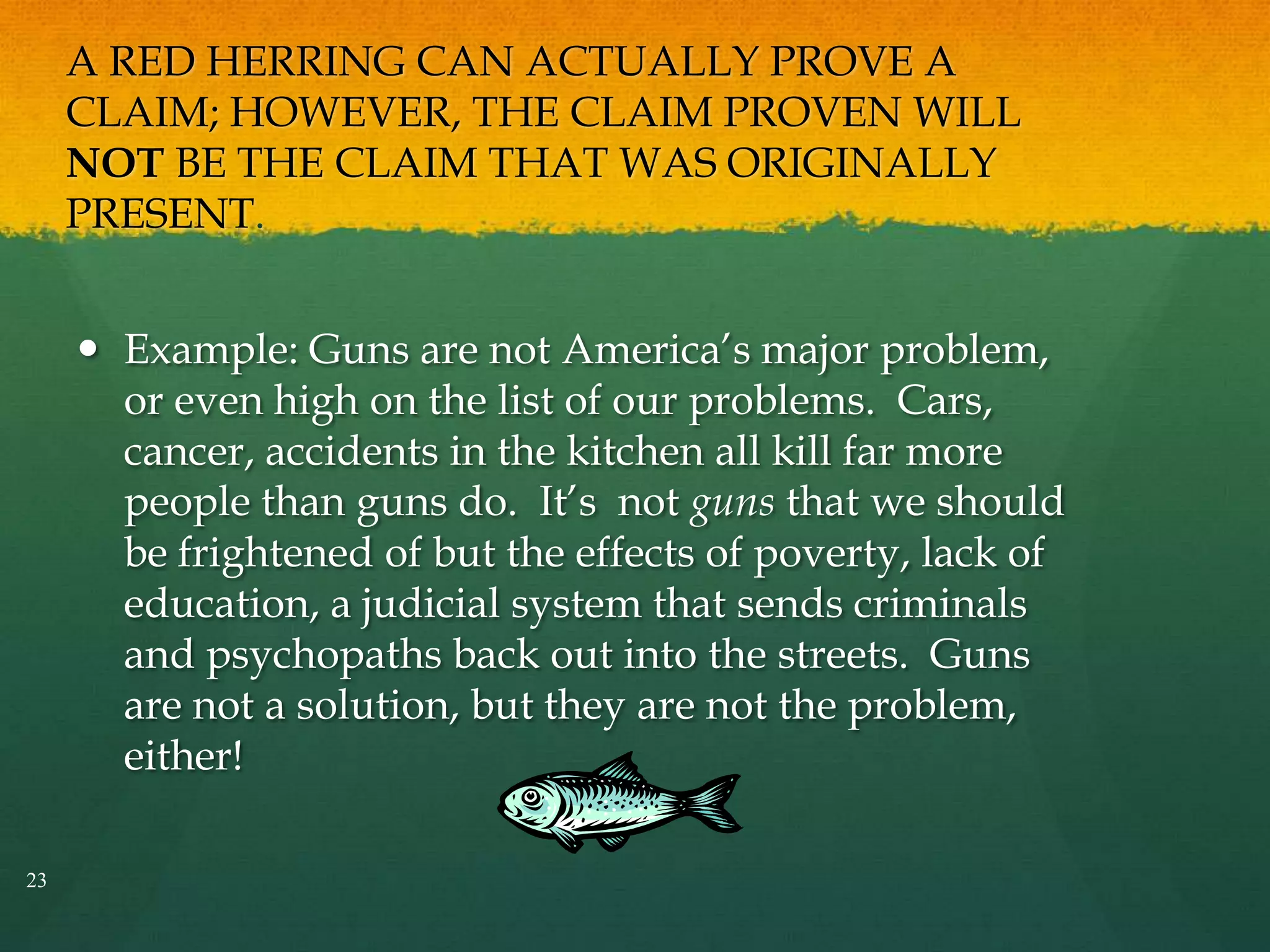 A RED HERRING CAN ACTUALLY PROVE A
CLAIM; HOWEVER, THE CLAIM PROVEN WILL
NOT BE THE CLAIM THAT WAS ORIGINALLY
PRESENT.
 Example: Guns are not America’s major problem,
or even high on the list of our problems. Cars,
cancer, accidents in the kitchen all kill far more
people than guns do. It’s not guns that we should
be frightened of but the effects of poverty, lack of
education, a judicial system that sends criminals
and psychopaths back out into the streets. Guns
are not a solution, but they are not the problem,
either!
23
 