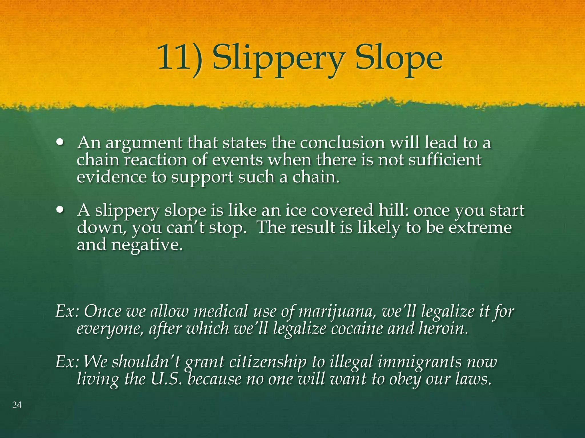 11) Slippery Slope
 An argument that states the conclusion will lead to a
chain reaction of events when there is not sufficient
evidence to support such a chain.
 A slippery slope is like an ice covered hill: once you start
down, you can’t stop. The result is likely to be extreme
and negative.
Ex: Once we allow medical use of marijuana, we’ll legalize it for
everyone, after which we’ll legalize cocaine and heroin.
Ex: We shouldn’t grant citizenship to illegal immigrants now
living the U.S. because no one will want to obey our laws.
24
 