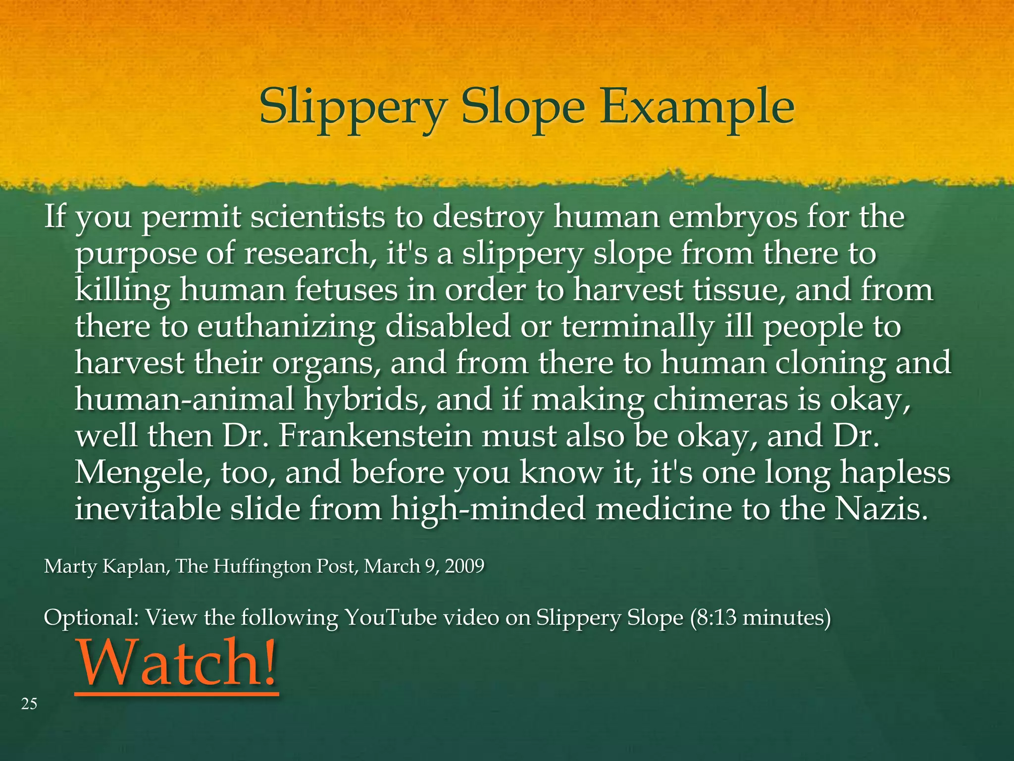 Slippery Slope Example
If you permit scientists to destroy human embryos for the
purpose of research, it's a slippery slope from there to
killing human fetuses in order to harvest tissue, and from
there to euthanizing disabled or terminally ill people to
harvest their organs, and from there to human cloning and
human-animal hybrids, and if making chimeras is okay,
well then Dr. Frankenstein must also be okay, and Dr.
Mengele, too, and before you know it, it's one long hapless
inevitable slide from high-minded medicine to the Nazis.
Marty Kaplan, The Huffington Post, March 9, 2009
Optional: View the following YouTube video on Slippery Slope (8:13 minutes)
Watch!25
 