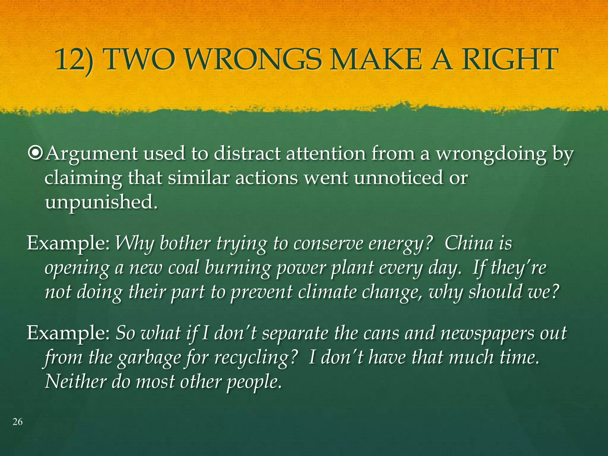 12) TWO WRONGS MAKE A RIGHT
Argument used to distract attention from a wrongdoing by
claiming that similar actions went unnoticed or
unpunished.
Example: Why bother trying to conserve energy? China is
opening a new coal burning power plant every day. If they’re
not doing their part to prevent climate change, why should we?
Example: So what if I don’t separate the cans and newspapers out
from the garbage for recycling? I don’t have that much time.
Neither do most other people.
26
 