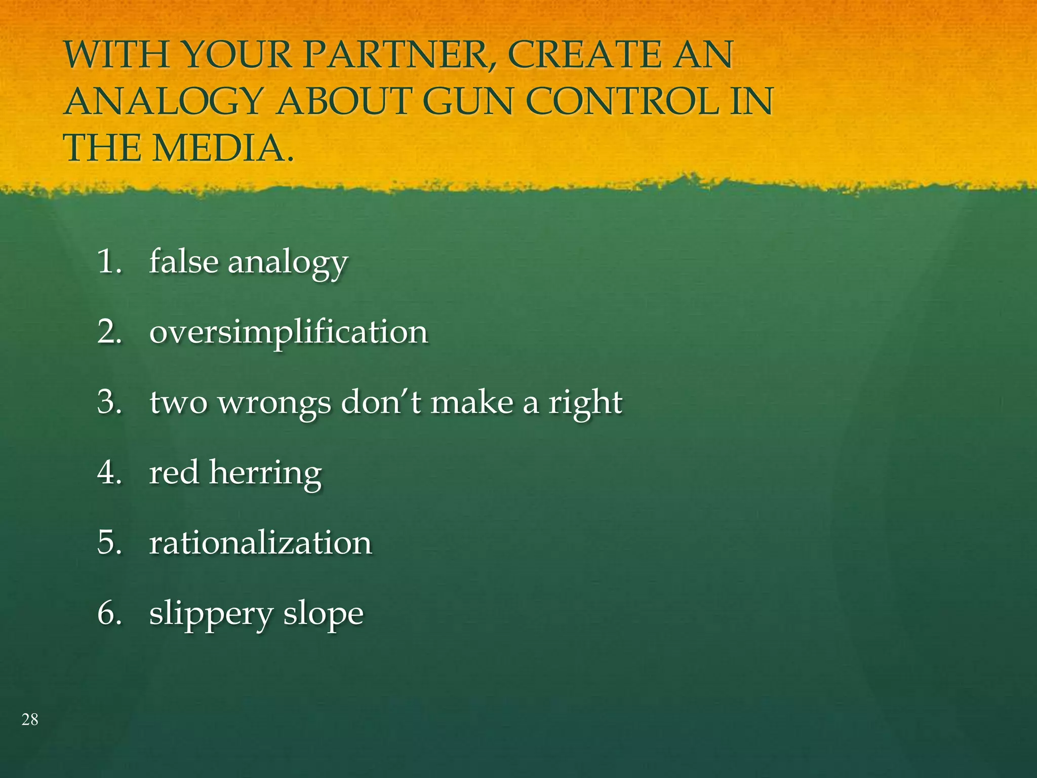 WITH YOUR PARTNER, CREATE AN
ANALOGY ABOUT GUN CONTROL IN
THE MEDIA.
1. false analogy
2. oversimplification
3. two wrongs don’t make a right
4. red herring
5. rationalization
6. slippery slope
28
 
