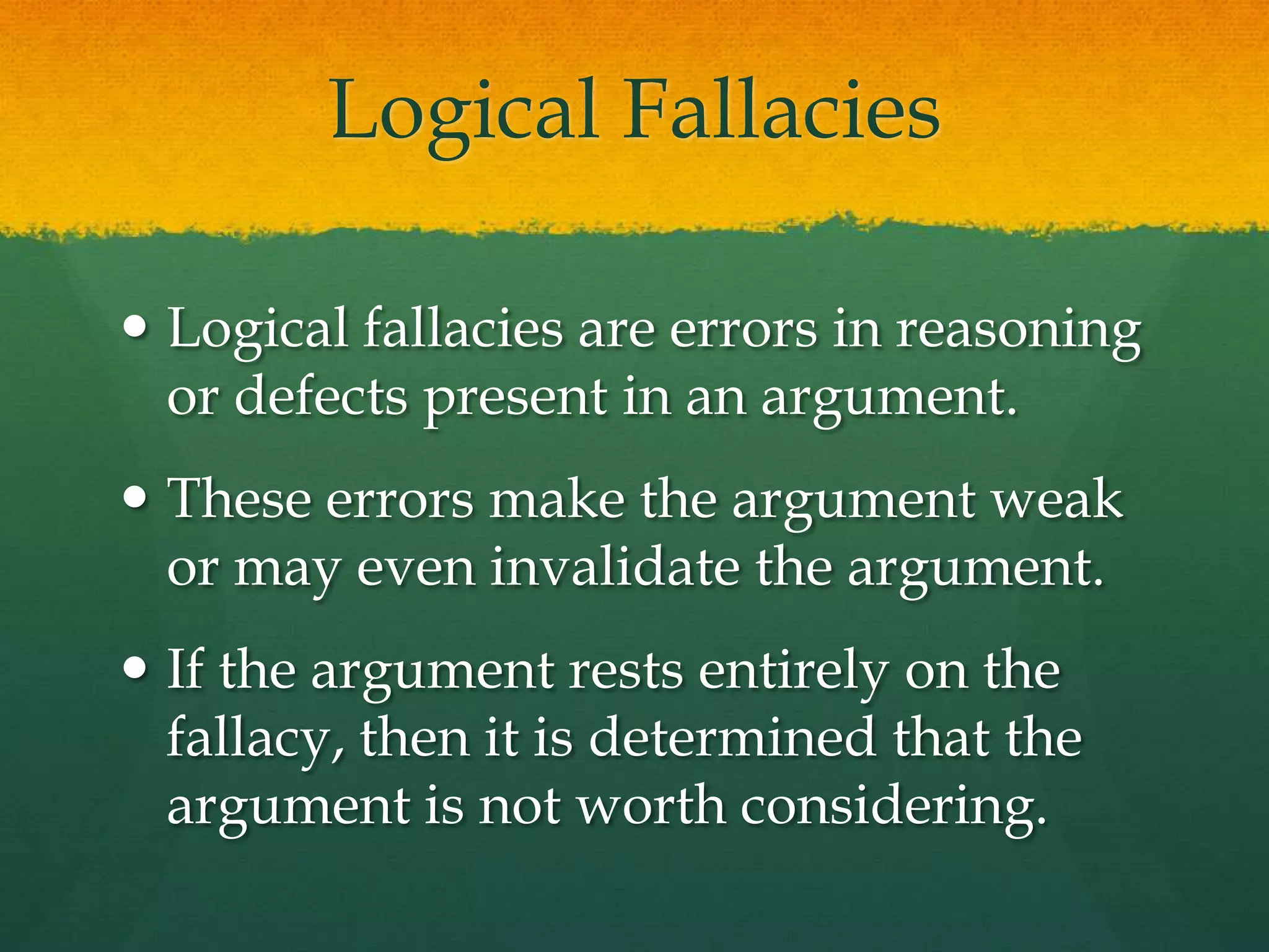 Logical Fallacies
 Logical fallacies are errors in reasoning
or defects present in an argument.
 These errors make the argument weak
or may even invalidate the argument.
 If the argument rests entirely on the
fallacy, then it is determined that the
argument is not worth considering.
 