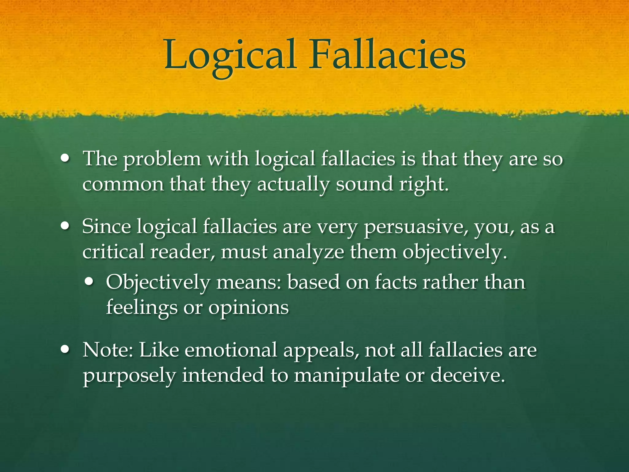 Logical Fallacies
 The problem with logical fallacies is that they are so
common that they actually sound right.
 Since logical fallacies are very persuasive, you, as a
critical reader, must analyze them objectively.
 Objectively means: based on facts rather than
feelings or opinions
 Note: Like emotional appeals, not all fallacies are
purposely intended to manipulate or deceive.
 