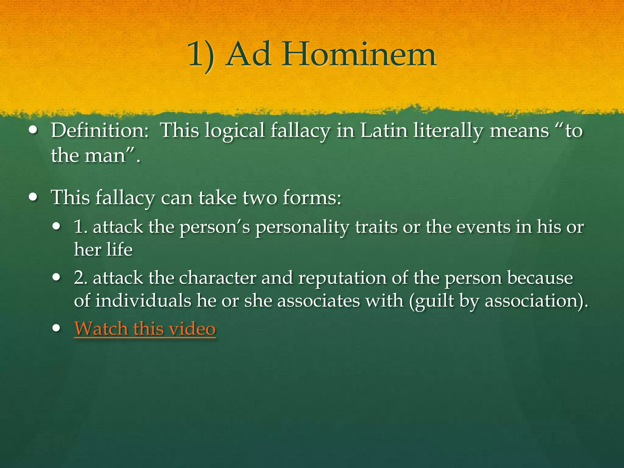 1) Ad Hominem
 Definition: This logical fallacy in Latin literally means ―to
the man‖.
 This fallacy can take two forms:
 1. attack the person’s personality traits or the events in his or
her life
 2. attack the character and reputation of the person because
of individuals he or she associates with (guilt by association).
 Watch this video
 