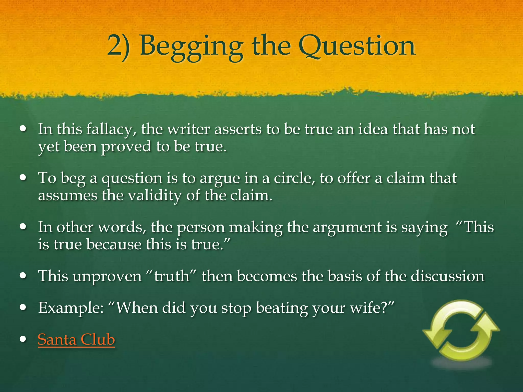 2) Begging the Question
 In this fallacy, the writer asserts to be true an idea that has not
yet been proved to be true.
 To beg a question is to argue in a circle, to offer a claim that
assumes the validity of the claim.
 In other words, the person making the argument is saying ―This
is true because this is true.‖
 This unproven ―truth‖ then becomes the basis of the discussion
 Example: ―When did you stop beating your wife?‖
 Santa Club
 