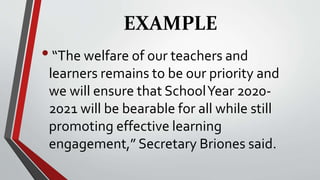 EXAMPLE
•“The welfare of our teachers and
learners remains to be our priority and
we will ensure that SchoolYear 2020-
2021 will be bearable for all while still
promoting effective learning
engagement,” Secretary Briones said.
 