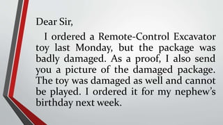 Dear Sir,
I ordered a Remote-Control Excavator
toy last Monday, but the package was
badly damaged. As a proof, I also send
you a picture of the damaged package.
The toy was damaged as well and cannot
be played. I ordered it for my nephew’s
birthday next week.
 