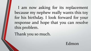 I am now asking for its replacement
because my nephew really wants this toy
for his birthday. I look forward for your
response and hope that you can resolve
this problem.
Thank you so much.
Edmon
 