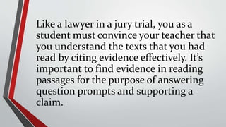 Like a lawyer in a jury trial, you as a
student must convince your teacher that
you understand the texts that you had
read by citing evidence effectively. It’s
important to find evidence in reading
passages for the purpose of answering
question prompts and supporting a
claim.
 