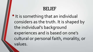 BELIEF
•It is something that an individual
considers as the truth. It is shaped by
the individual’s background
experiences and is based on one’s
cultural or personal faith, morality, or
values.
 