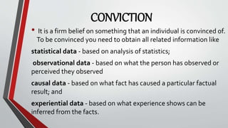 CONVICTION
• It is a firm belief on something that an individual is convinced of.
To be convinced you need to obtain all related information like
statistical data - based on analysis of statistics;
observational data - based on what the person has observed or
perceived they observed
causal data - based on what fact has caused a particular factual
result; and
experiential data - based on what experience shows can be
inferred from the facts.
 