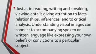 •Just as in reading, writing and speaking,
viewing entails giving attention to facts,
relationships, inferences, and to critical
analysis. Understanding visual images can
connect to accompanying spoken or
written language like expressing your own
beliefs or convictions to a particular
subject.
 