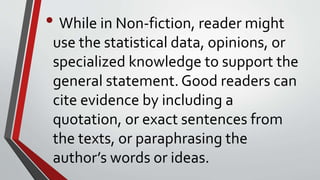 • While in Non-fiction, reader might
use the statistical data, opinions, or
specialized knowledge to support the
general statement. Good readers can
cite evidence by including a
quotation, or exact sentences from
the texts, or paraphrasing the
author’s words or ideas.
 