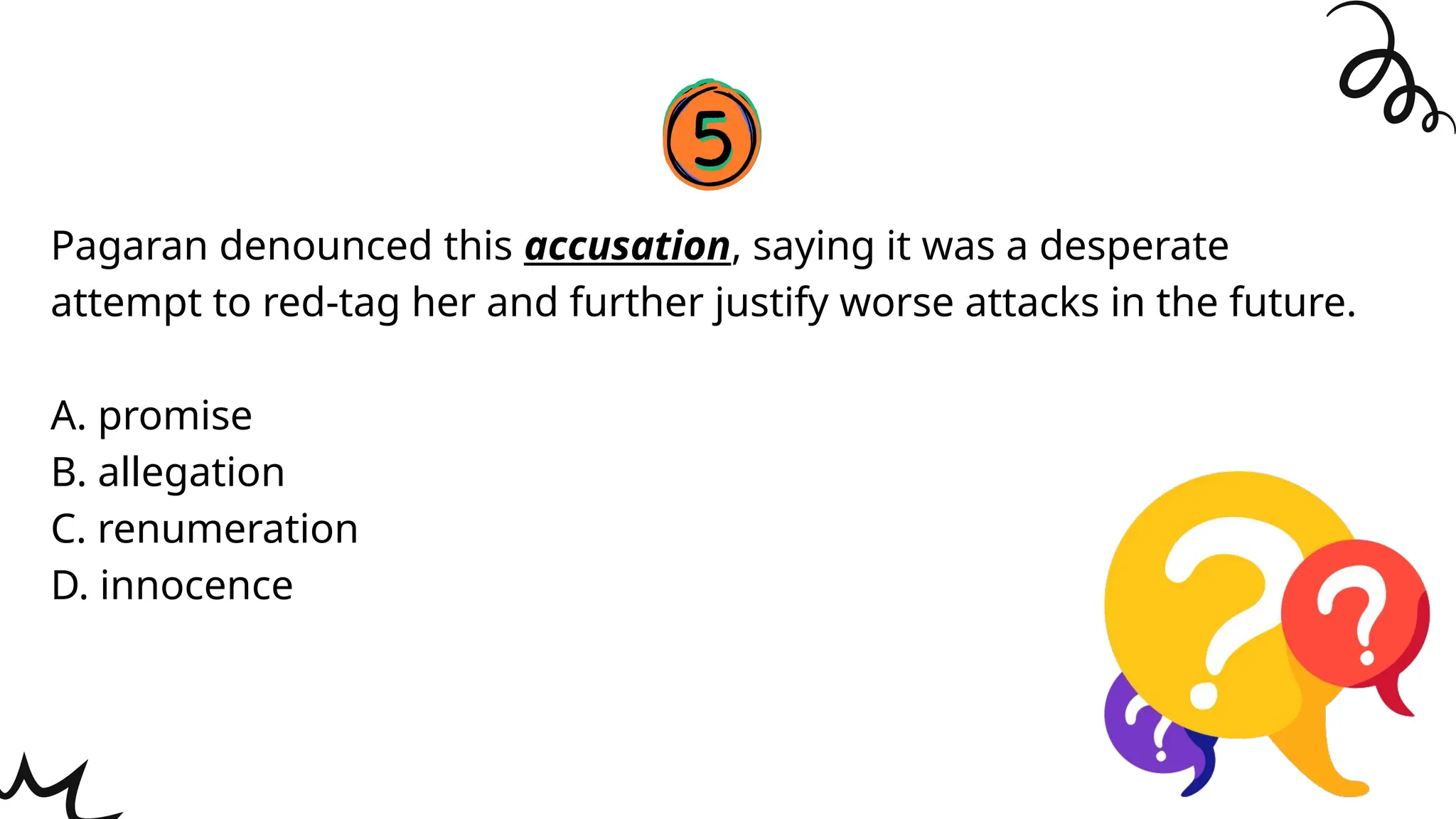 Pagaran denounced this accusation, saying it was a desperate
attempt to red-tag her and further justify worse attacks in the future.
A. promise
B. allegation
C. renumeration
D. innocence
 