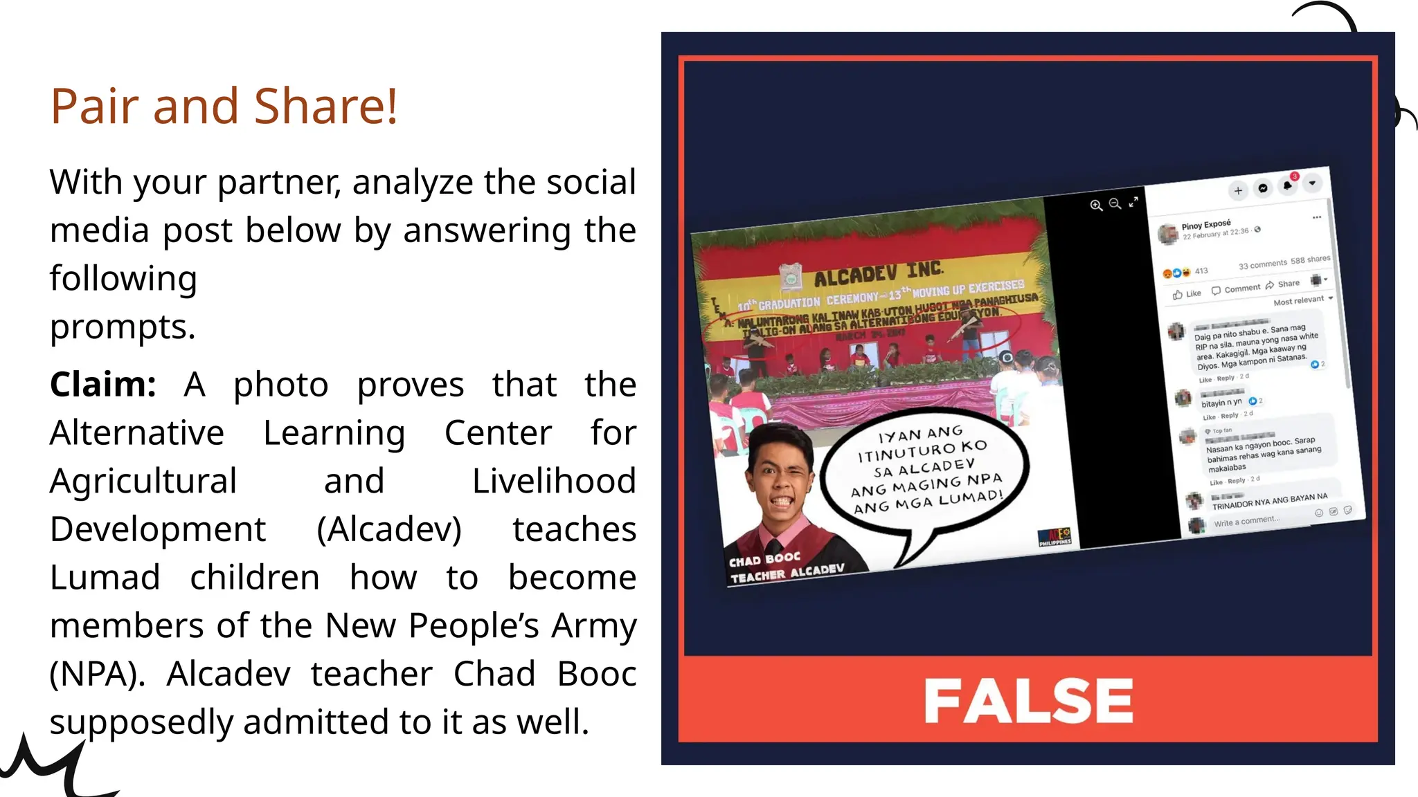 With your partner, analyze the social
media post below by answering the
following
prompts.
Claim: A photo proves that the
Alternative Learning Center for
Agricultural and Livelihood
Development (Alcadev) teaches
Lumad children how to become
members of the New People’s Army
(NPA). Alcadev teacher Chad Booc
supposedly admitted to it as well.
Pair and Share!
 