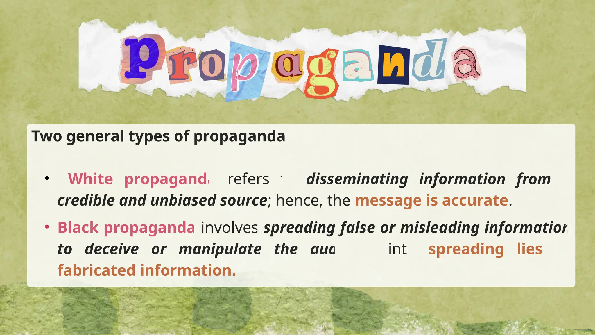 Two general types of propaganda
• White propaganda refers to disseminating information from a
credible and unbiased source; hence, the message is accurate.
• Black propaganda involves spreading false or misleading information
to deceive or manipulate the audience into spreading lies or
fabricated information.
 