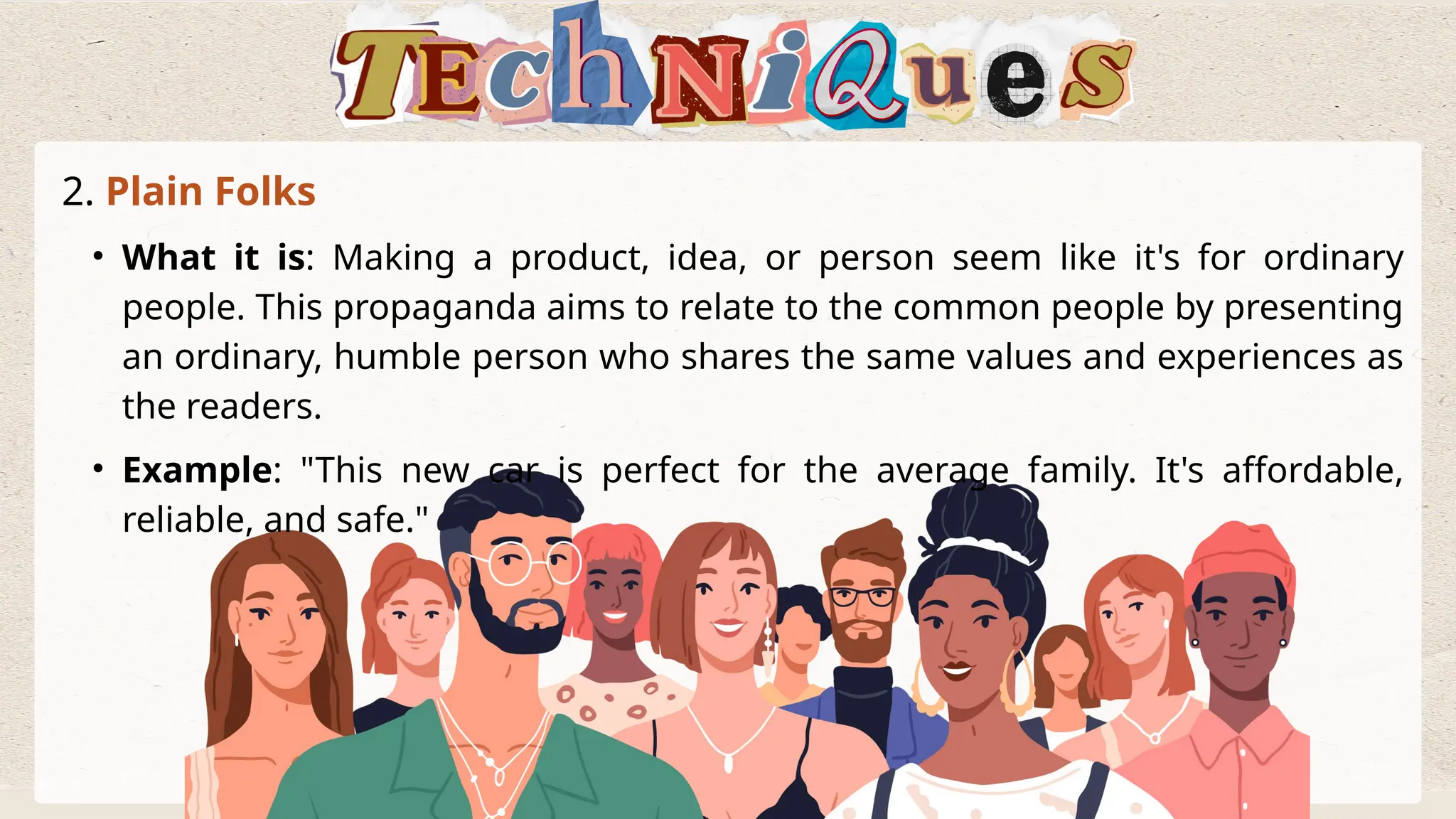 2. Plain Folks
• What it is: Making a product, idea, or person seem like it's for ordinary
people. This propaganda aims to relate to the common people by presenting
an ordinary, humble person who shares the same values and experiences as
the readers.
• Example: "This new car is perfect for the average family. It's affordable,
reliable, and safe."
 