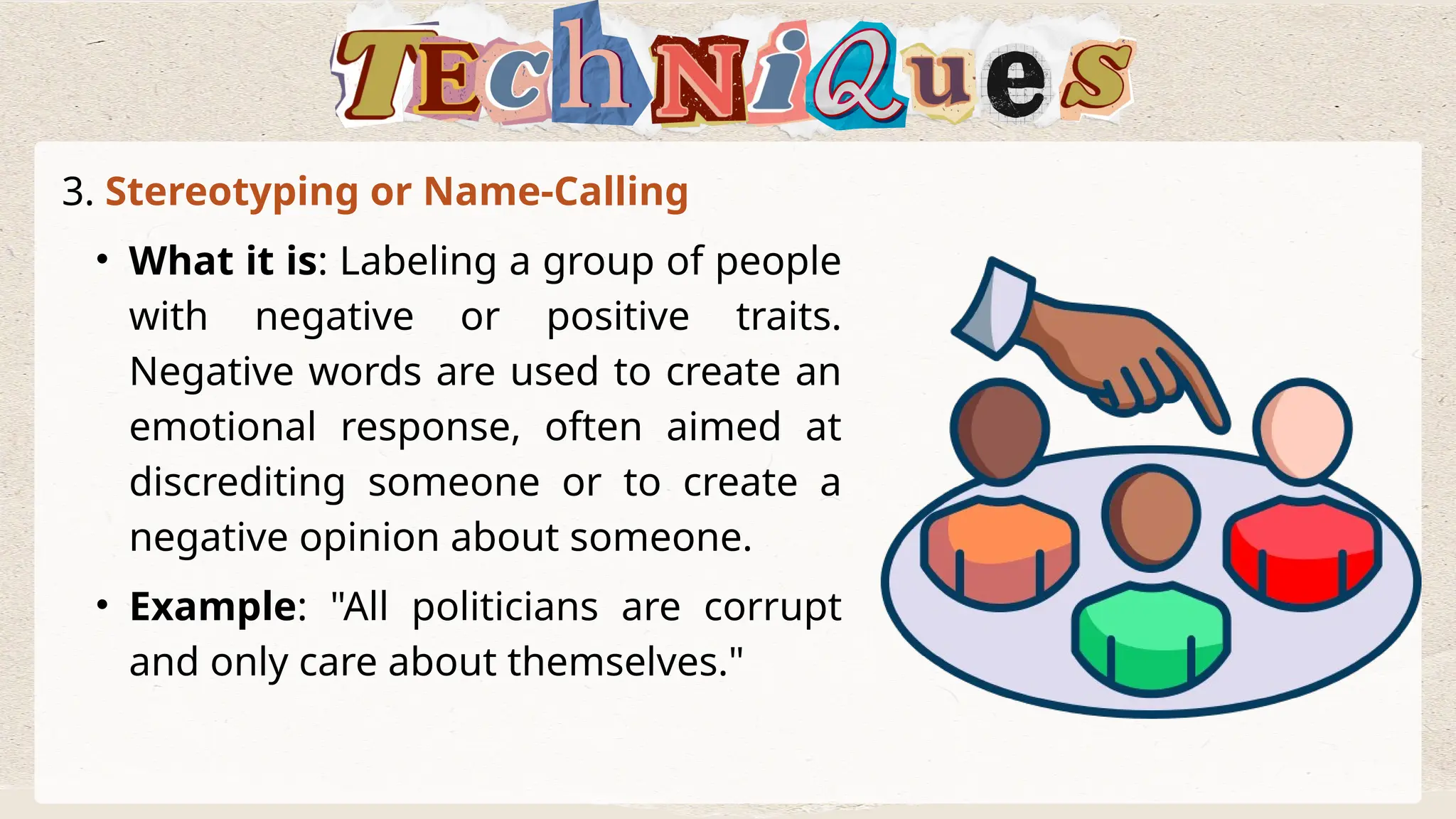 3. Stereotyping or Name-Calling
• What it is: Labeling a group of people
with negative or positive traits.
Negative words are used to create an
emotional response, often aimed at
discrediting someone or to create a
negative opinion about someone.
• Example: "All politicians are corrupt
and only care about themselves."
 