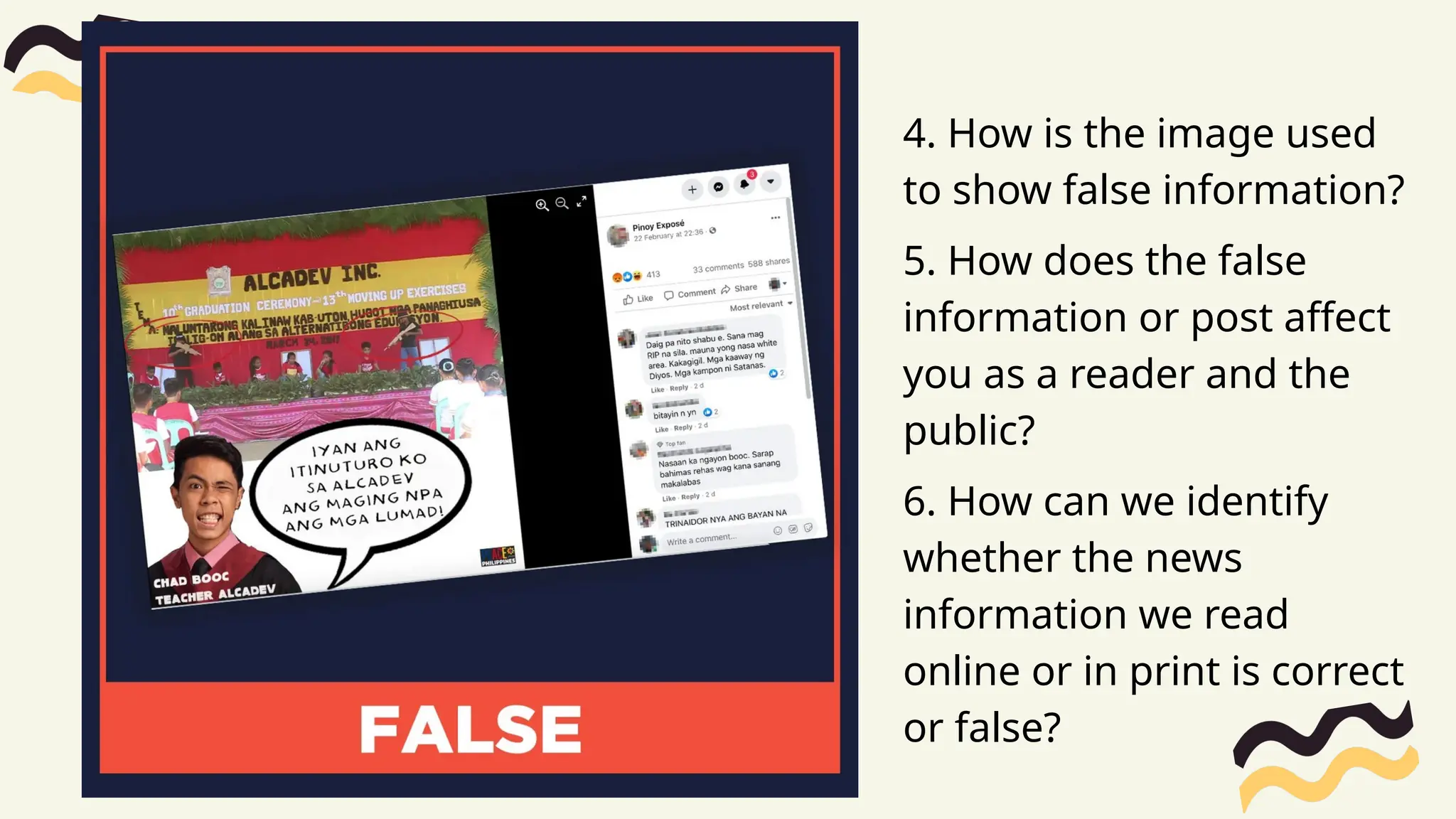 4. How is the image used
to show false information?
5. How does the false
information or post affect
you as a reader and the
public?
6. How can we identify
whether the news
information we read
online or in print is correct
or false?
 
