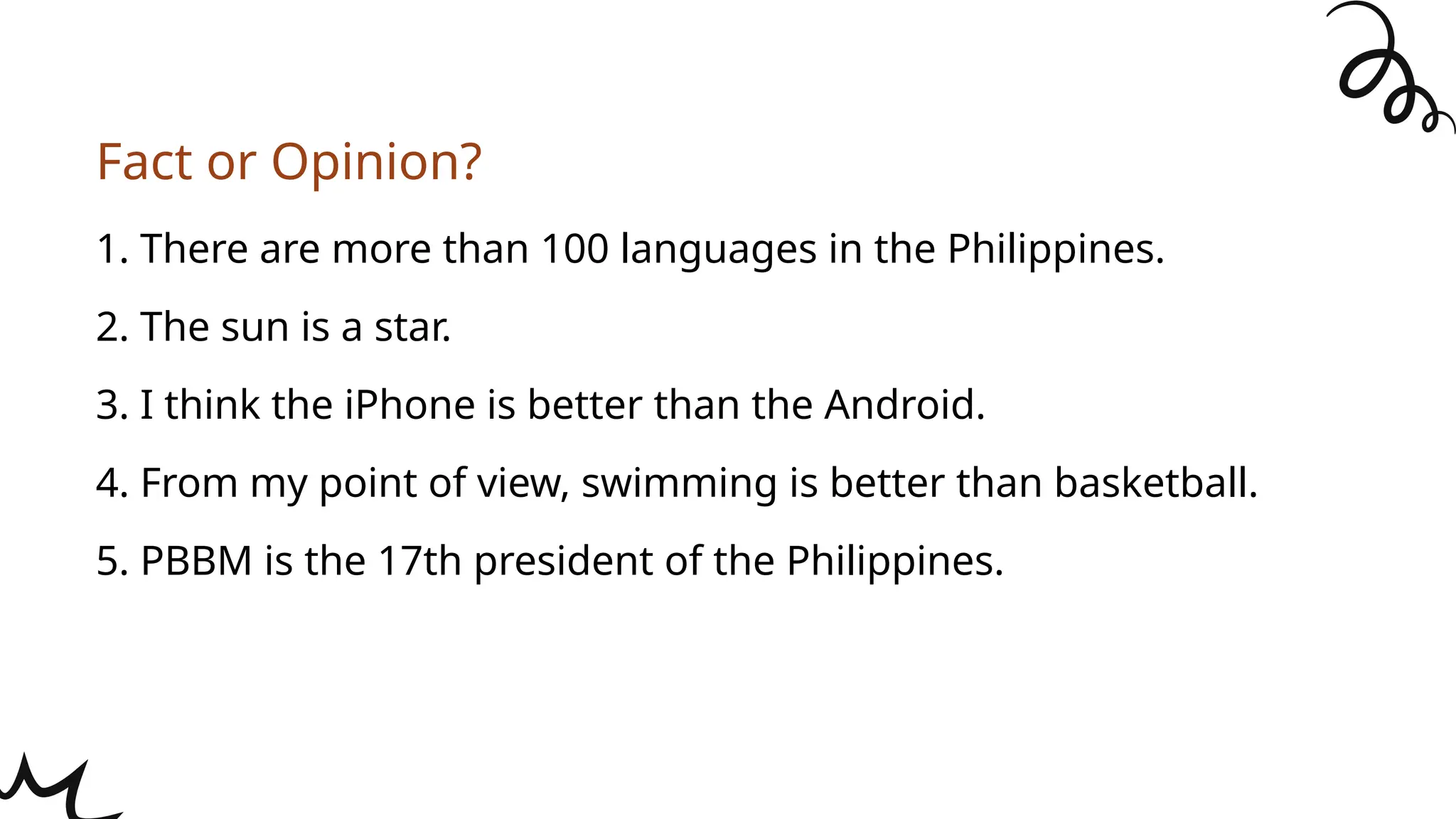 1. There are more than 100 languages in the Philippines.
2. The sun is a star.
3. I think the iPhone is better than the Android.
4. From my point of view, swimming is better than basketball.
5. PBBM is the 17th president of the Philippines.
Fact or Opinion?
 