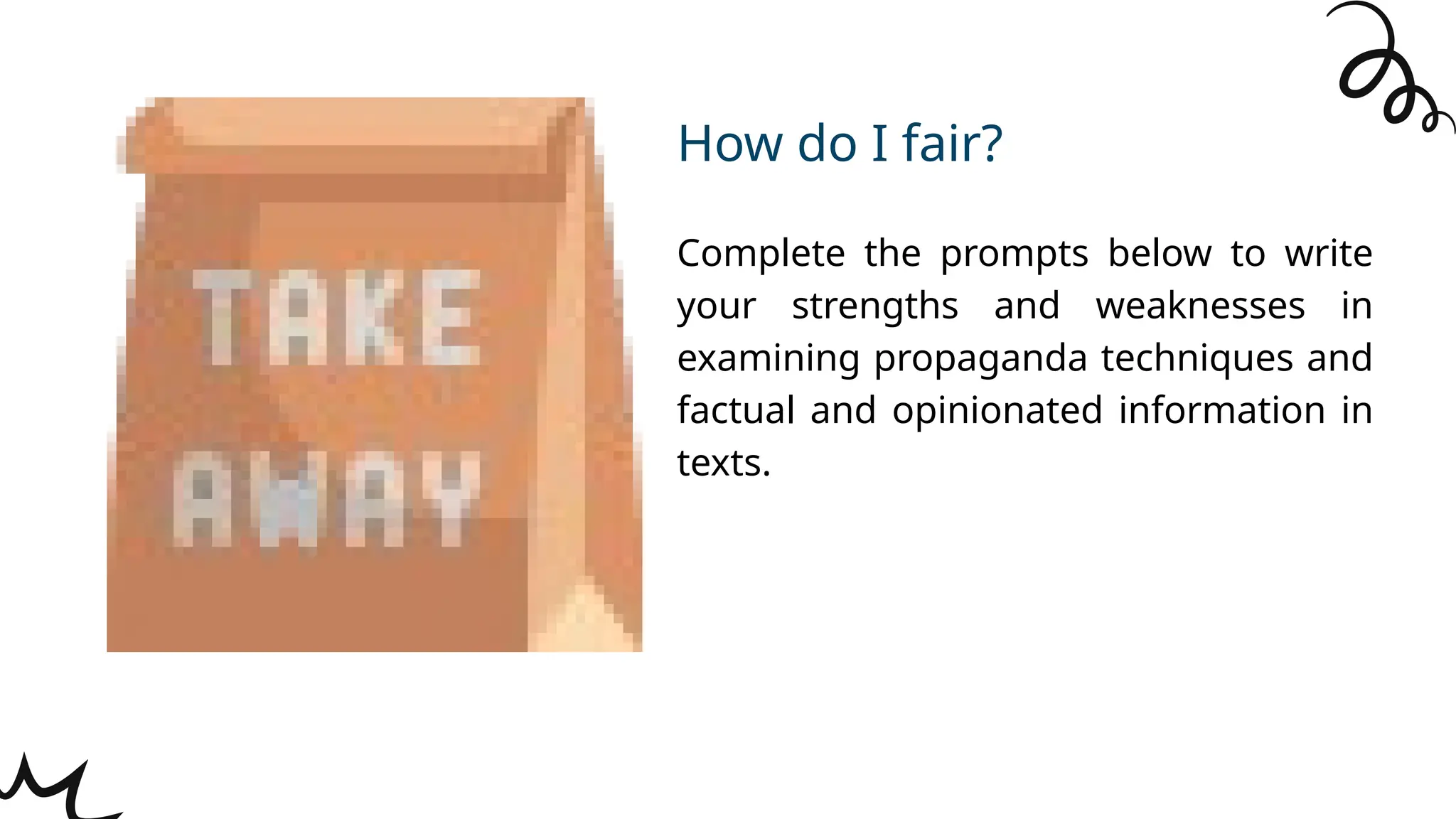 Complete the prompts below to write
your strengths and weaknesses in
examining propaganda techniques and
factual and opinionated information in
texts.
How do I fair?
 