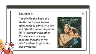 Example 1:
“I really like this book and I
like the part when Romeo
asked Juliet to dance with him
and after the dance they both
fall in love with each other.
This scene creates very
beautiful thoughts in my
mind. And the tragic end is
also awesome.”
 