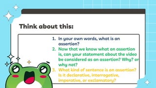 Think about this:
1. In your own words, what is an
assertion?
2. Now that we know what an assertion
is, can your statement about the video
be considered as an assertion? Why? or
why not?
3. What kind of sentence is an assertion?
Is it declarative, interrogative,
imperative, or exclamatory?
 