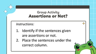 Group Activity
Assertions or Not?
Instructions:
1. Identify if the sentences given
are assertions or not.
2. Place the sentences under the
correct column.
 