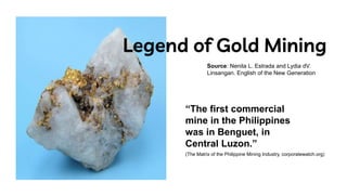 Legend of Gold Mining
Source: Nenita L. Estrada and Lydia dV.
Linsangan. English of the New Generation
“The first commercial
mine in the Philippines
was in Benguet, in
Central Luzon.”
(The Matrix of the Philippine Mining Industry, corporatewatch.org)
 