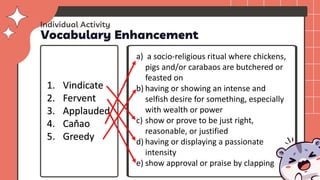Vocabulary Enhancement
1. Vindicate
2. Fervent
3. Applauded
4. Caňao
5. Greedy
a) a socio-religious ritual where chickens,
pigs and/or carabaos are butchered or
feasted on
b) having or showing an intense and
selfish desire for something, especially
with wealth or power
c) show or prove to be just right,
reasonable, or justified
d) having or displaying a passionate
intensity
e) show approval or praise by clapping
Individual Activity
 