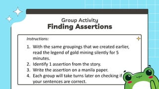 Group Activity
Finding Assertions
Instructions:
1. With the same groupings that we created earlier,
read the legend of gold mining silently for 5
minutes.
2. Identify 1 assertion from the story.
3. Write the assertion on a manila paper.
4. Each group will take turns later on checking if
your sentences are correct.
 